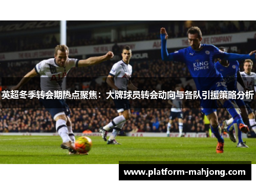 英超冬季转会期热点聚焦：大牌球员转会动向与各队引援策略分析