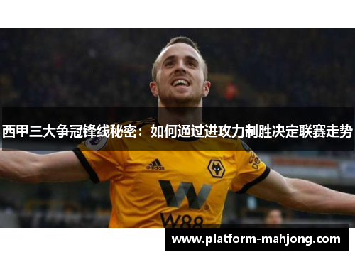 西甲三大争冠锋线秘密：如何通过进攻力制胜决定联赛走势
