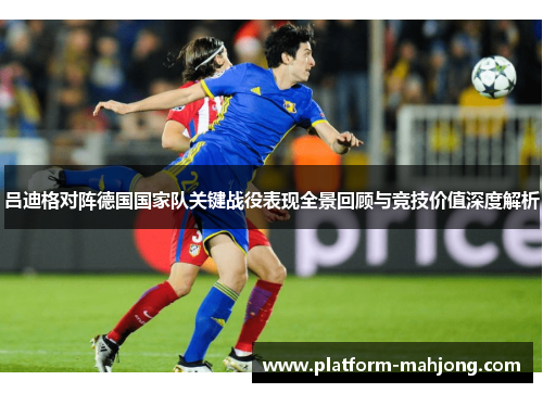 吕迪格对阵德国国家队关键战役表现全景回顾与竞技价值深度解析